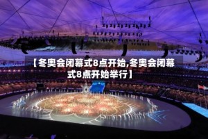 【冬奥会闭幕式8点开始,冬奥会闭幕式8点开始举行】