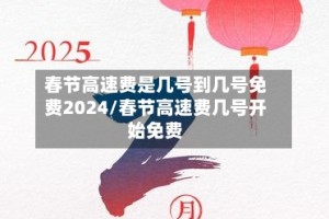 春节高速费是几号到几号免费2024/春节高速费几号开始免费