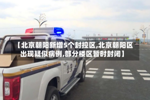 【北京朝阳新增5个封控区,北京朝阳区出现疑似病例,部分楼区暂时封闭】