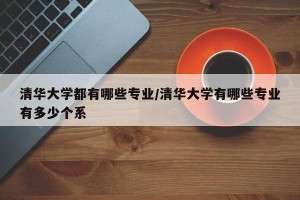 清华大学都有哪些专业/清华大学有哪些专业有多少个系