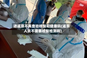 进返京不再查验核酸和健康码(返京人员不需要核酸检测吗)