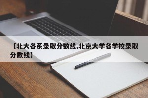 【北大各系录取分数线,北京大学各学校录取分数线】