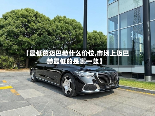 【最低的迈巴赫什么价位,市场上迈巴赫最低的是哪一款】-第1张图片
