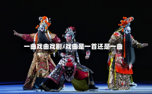 一曲戏曲戏剧/戏曲是一首还是一曲-第1张图片