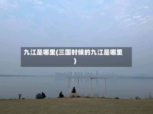 九江是哪里(三国时候的九江是哪里)-第1张图片