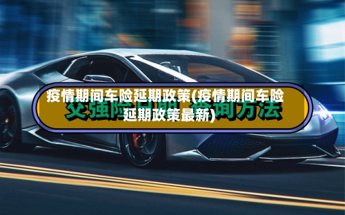 疫情期间车险延期政策(疫情期间车险延期政策最新)-第2张图片