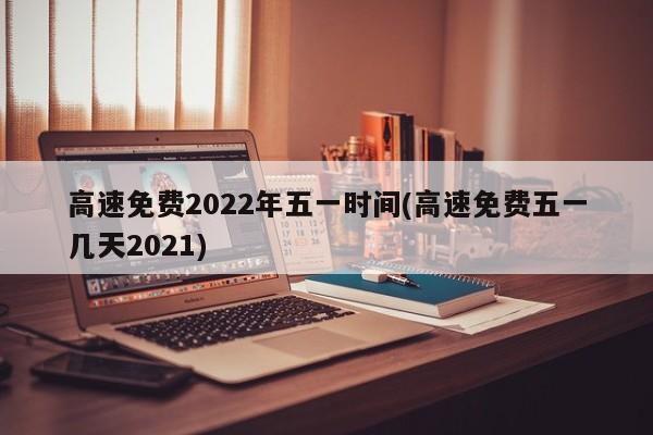 高速免费2022年五一时间(高速免费五一几天2021)