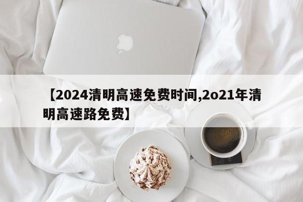 【2024清明高速免费时间,2o21年清明高速路免费】