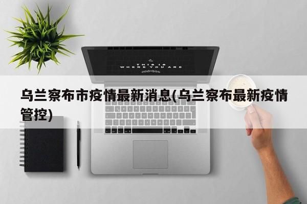 乌兰察布市疫情最新消息(乌兰察布最新疫情管控)