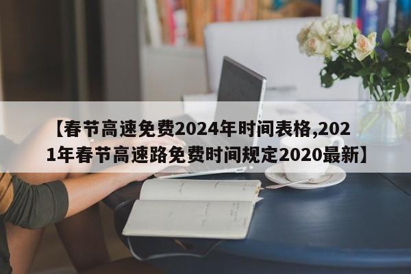 【春节高速免费2024年时间表格,2021年春节高速路免费时间规定2020最新】