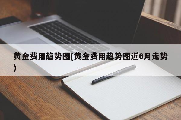 黄金费用趋势图(黄金费用趋势图近6月走势)