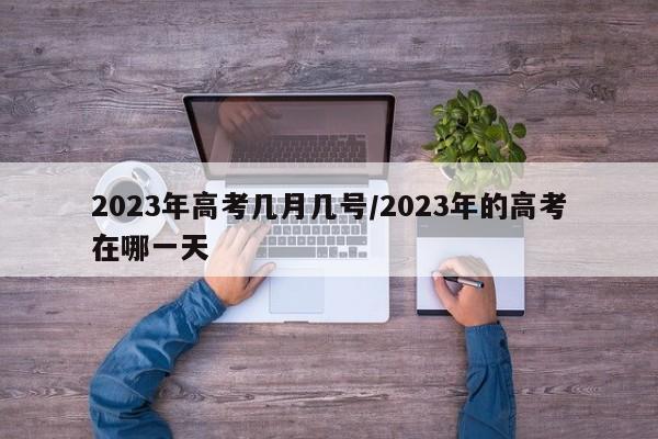 2023年高考几月几号/2023年的高考在哪一天