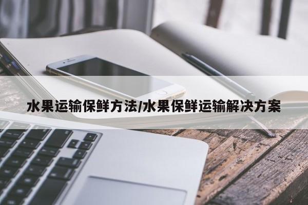 水果运输保鲜方法/水果保鲜运输解决方案