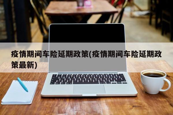 疫情期间车险延期政策(疫情期间车险延期政策最新)